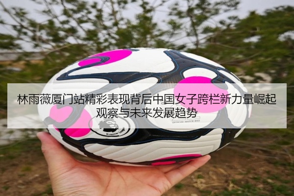 林雨薇厦门站精彩表现背后中国女子跨栏新力量崛起观察与未来发展趋势