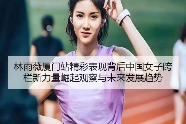 林雨薇厦门站精彩表现背后中国女子跨栏新力量崛起观察与未来发展趋势