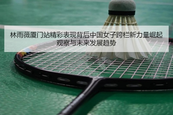 林雨薇厦门站精彩表现背后中国女子跨栏新力量崛起观察与未来发展趋势