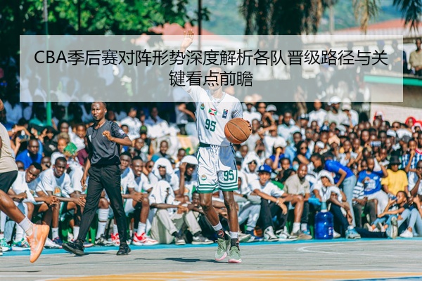 CBA季后赛对阵形势深度解析各队晋级路径与关键看点前瞻