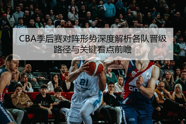 CBA季后赛对阵形势深度解析各队晋级路径与关键看点前瞻