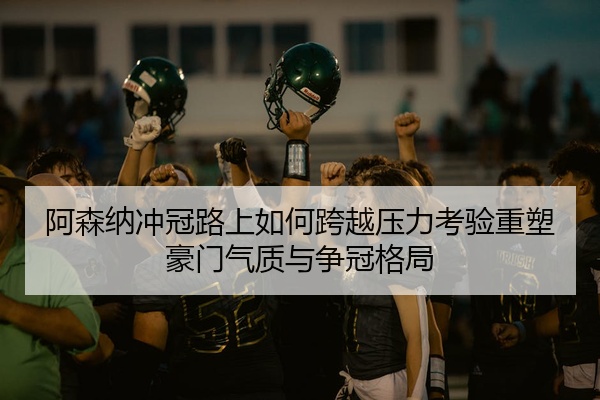 阿森纳冲冠路上如何跨越压力考验重塑豪门气质与争冠格局