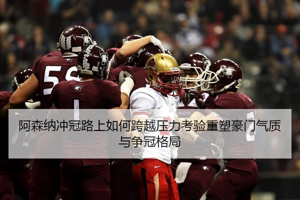 阿森纳冲冠路上如何跨越压力考验重塑豪门气质与争冠格局