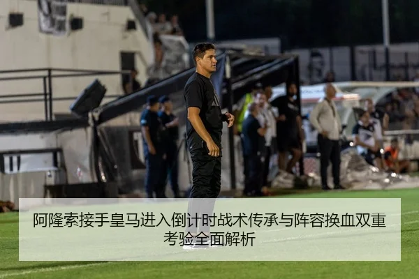 阿隆索接手皇马进入倒计时战术传承与阵容换血双重考验全面解析