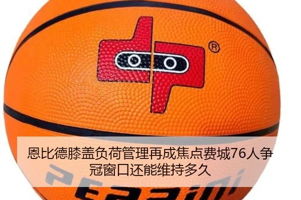 恩比德膝盖负荷管理再成焦点费城76人争冠窗口还能维持多久